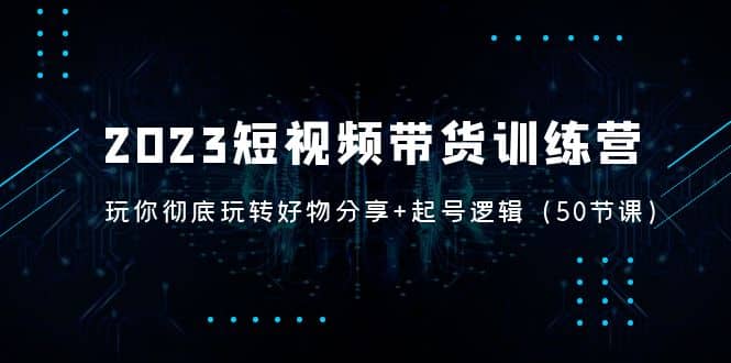 2023短视频带货训练营：带你彻底玩转好物分享+起号逻辑（50节课）-牵机网