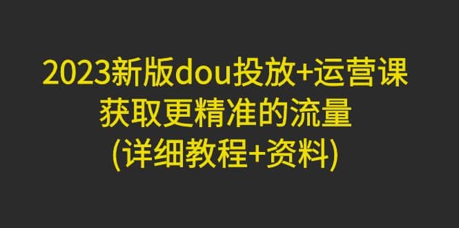 2023新版dou投放+运营课：获取更精准的流量(详细教程+资料)无水印-牵机网