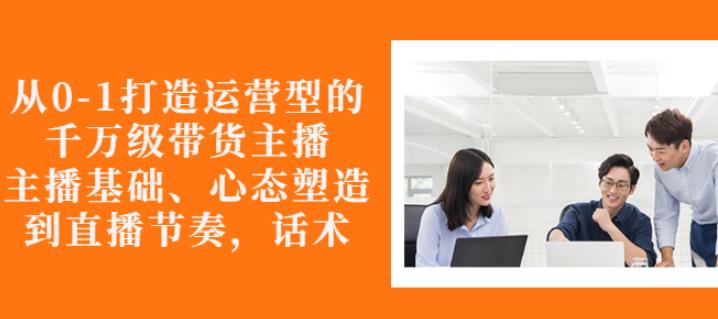 从0-1打造运营型的带货主播：主播基础、心态塑造，能力培养到直播节奏，话术进行全面讲解-牵机网