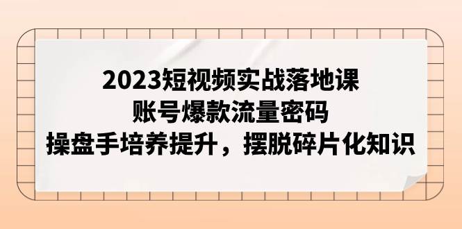 2023短视频实战落地课，账号爆款流量密码，操盘手培养提升，摆脱碎片化知识-牵机网