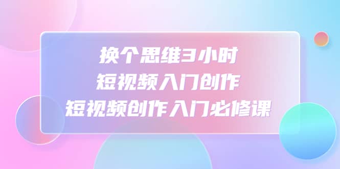 换个思维3小时短视频入门创作，短视频创作入门必修课-牵机网