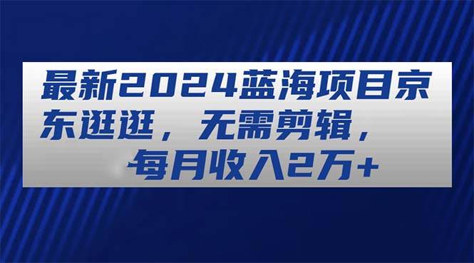 最新2024蓝海项目京东逛逛，无需剪辑，每月收入2万+-牵机网