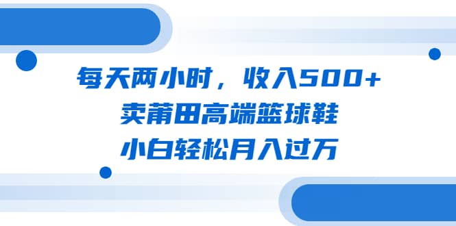 每天两小时，收入500+，卖莆田高端篮球鞋，小白轻松月入过万（教程+素材）-牵机网