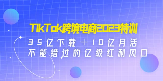 TikTok跨境电商2023特训：35亿下载＋10亿月活，不能错过的亿级红利风口-牵机网