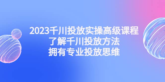 2023千川投放实操高级课程：了解千川投放方法，拥有专业投放思维-牵机网