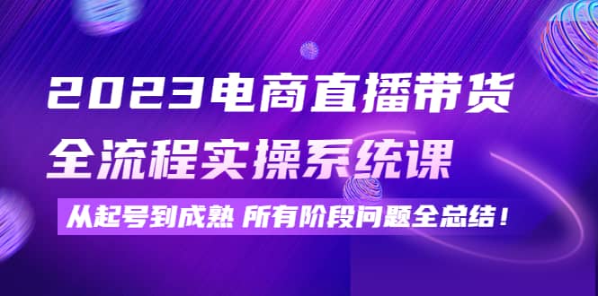 2023电商直播带货全流程实操系统课：从起号到成熟所有阶段问题全总结-牵机网