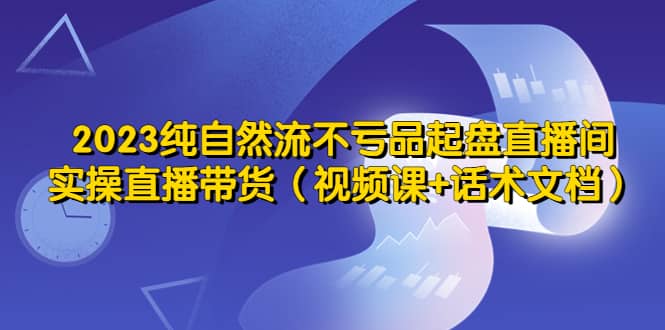 2023纯自然流不亏品起盘直播间，实操直播带货（视频课+话术文档）-牵机网