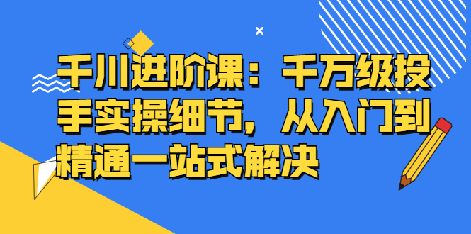 千川进阶课：千川投放细节实操，从入门到精通一站式解决-牵机网