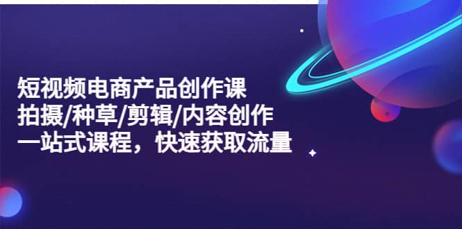 短视频电商产品创作课，拍摄/种草/剪辑/内容创作/一站式课程 快速获取流量-牵机网