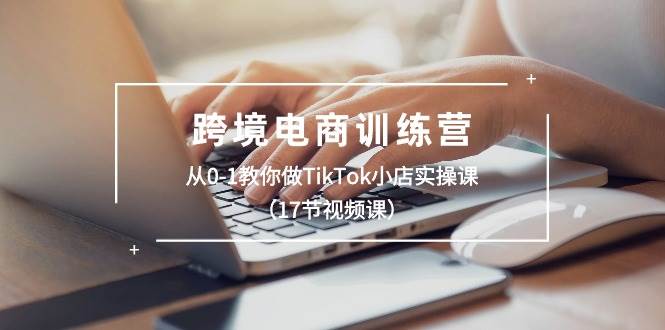 跨境电商训练营：从0-1教你做TikTok小店实操课（17节视频课）-牵机网