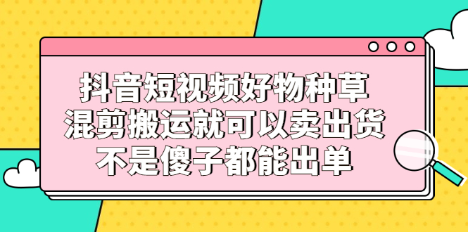 抖音短视频好物种草，混剪搬运就可以卖出货，不是傻子都能出单-牵机网