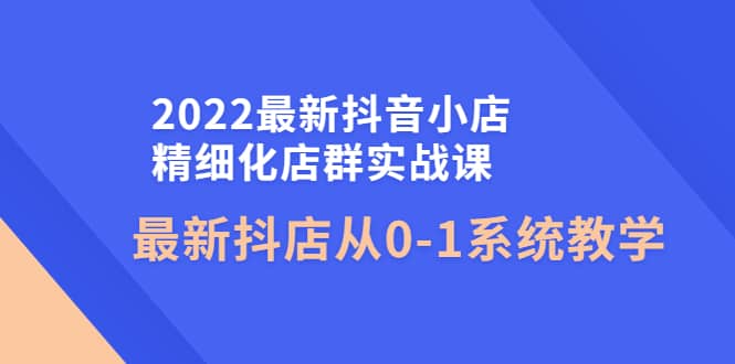 2022最新抖音小店精细化店群实战课，最新抖店从0-1系统教学-牵机网