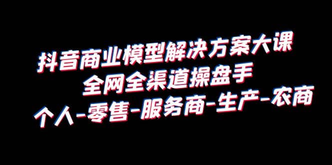 抖音商业 模型解决方案大课 全网全渠道操盘手 个人-零售-服务商-生产-农商-牵机网