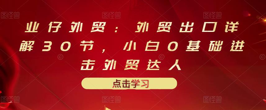 业仔外贸：外贸出口详解30节，小白0基础进击外贸达人 价值666元-牵机网