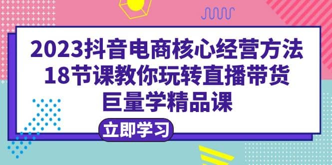 2023抖音电商核心经营方法：18节课教你玩转直播带货，巨量学精品课-牵机网
