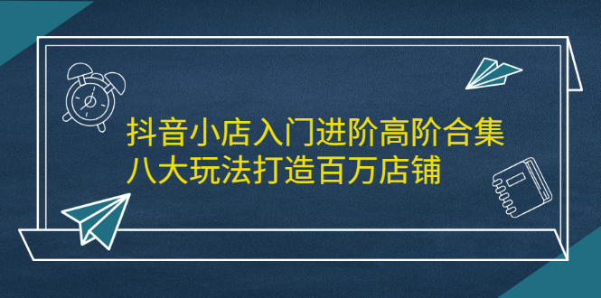 抖音小店入门进阶高阶合集，八大玩法打造百万店铺-牵机网