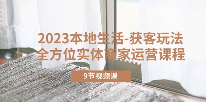 2023本地生活-获客玩法，全方位实体商家运营课程（9节视频课）-牵机网