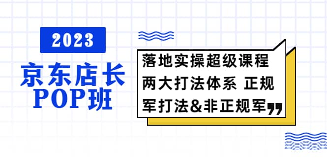 2023京东店长·POP班 落地实操超级课程 两大打法体系 正规军&非正规军-牵机网