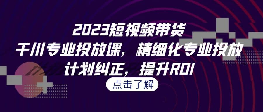 2023短视频带货-千川专业投放课，精细化专业投放，计划纠正，提升ROI-牵机网