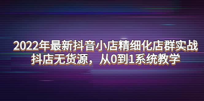 2022年最新抖音小店精细化店群实战，抖店无货源，从0到1系统教学-牵机网