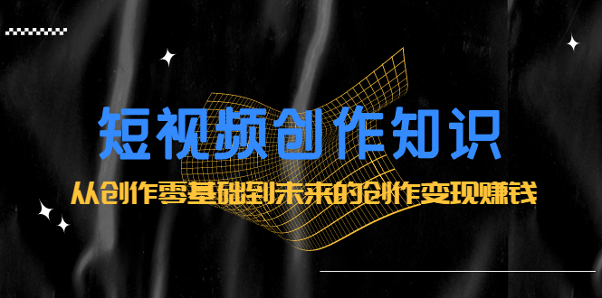 短视频创作知识：从创作零基础到未来的创作变现赚钱-牵机网
