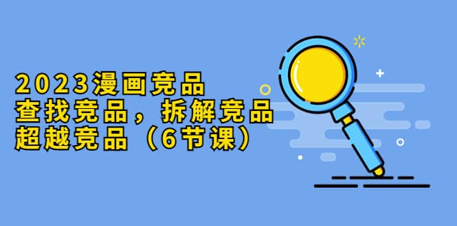 2023漫画竞品，查找竞品，拆解竞品，超越竞品（6节课）-牵机网