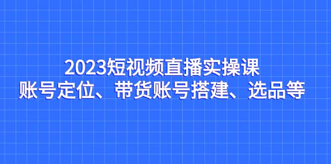 2023短视频直播实操课，账号定位、带货账号搭建、选品等-牵机网