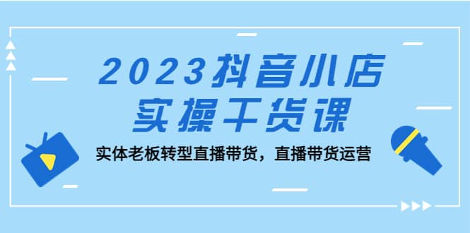 2023抖音小店实操干货课：实体老板转型直播带货，直播带货运营-牵机网