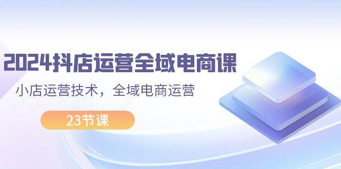 2024抖店运营-全域电商课，小店运营技术，全域电商运营（23节课）-牵机网