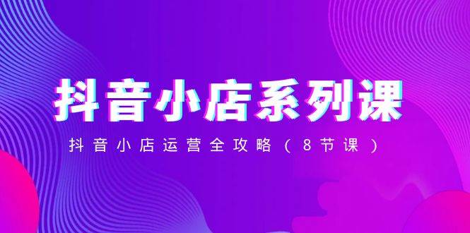 抖音小店-系列课，抖音小店运营全攻略（8节课）-牵机网