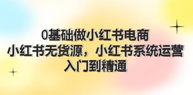 0基础做小红书电商，小红书无货源，小红书系统运营，入门到精通 (70节)-牵机网