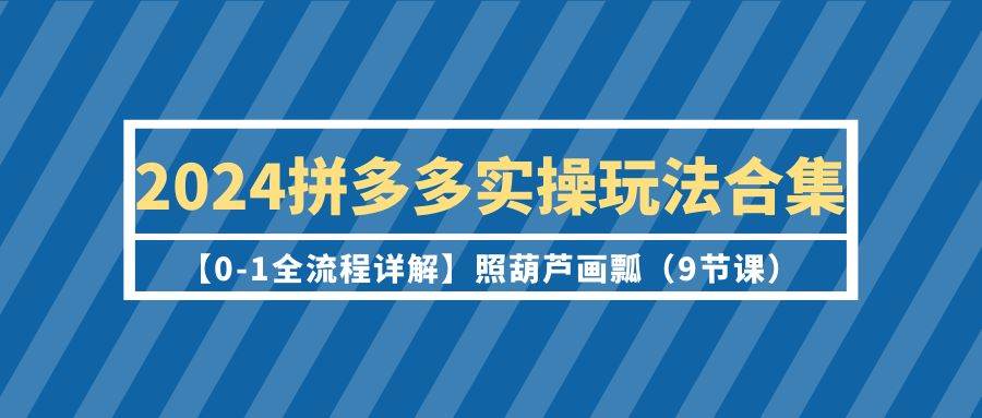 2024拼多多实操玩法合集【0-1全流程详解】照葫芦画瓢（9节课）-牵机网