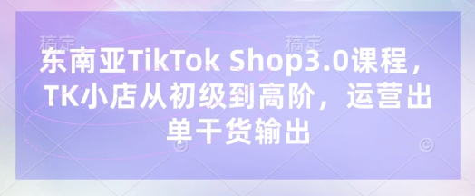 东南亚TikTok Shop3.0课程，TK小店​从初级到高阶，运营出单干货输出-牵机网