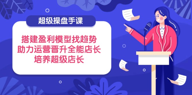 超级操盘手课，搭建盈利模型找趋势，助力运营晋升全能店长，培养超级店长-牵机网