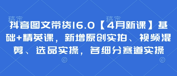 抖音图文带货16.0【4月新课】基础+精英课，新增原创实拍、视频混剪、选品实操，各细分赛道实操-牵机网