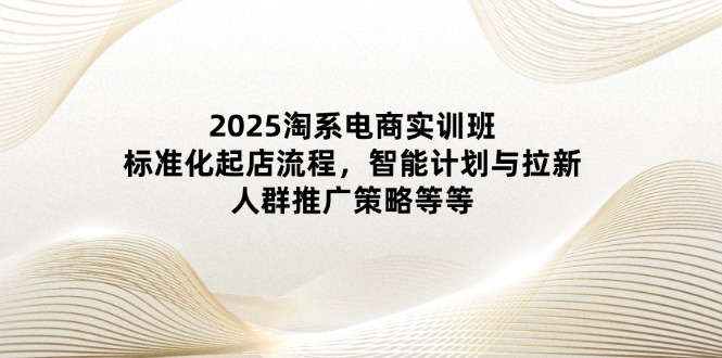 2025淘系电商实训班：标准化起店流程，智能计划与拉新，人群推广策略等等-牵机网