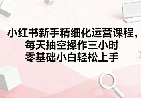 小红书新手精细化运营课程，每天抽空操作三小时，零基础小白轻松上手-牵机网