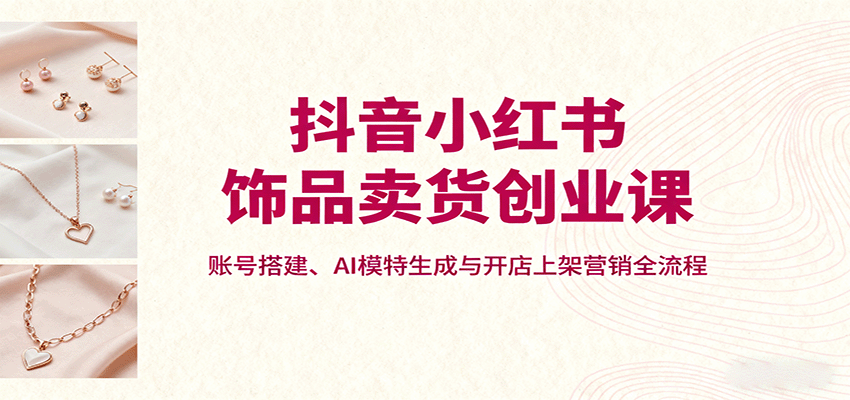 抖音小红书饰品卖货创业课，账号搭建、AI模特生成与开店上架营销全流程-牵机网