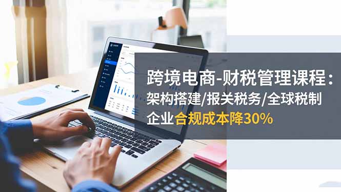 跨境电商-财税管理课程：架构搭建/报关税务/全球税制，企业合规成本降30%-牵机网